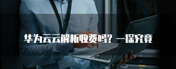 华为云云解析收费吗?一探究竟