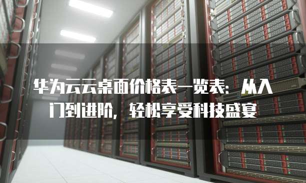 华为云云桌面价格表一览表:从入门到进阶,轻松享受科技盛宴