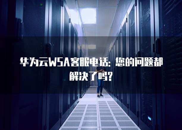 华为云WSA客服电话: 您的问题都解决了吗?