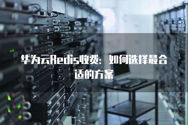 华为云Redis收费：如何选择最合适的方案