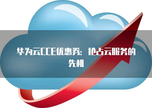 华为云CCE优惠券:抢占云服务的先机