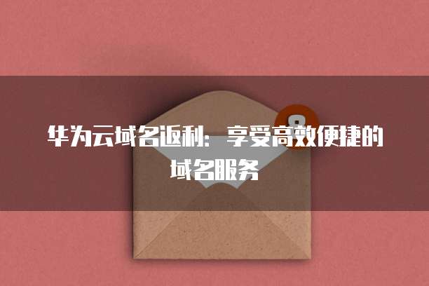 华为云域名返利:享受高效便捷的域名服务