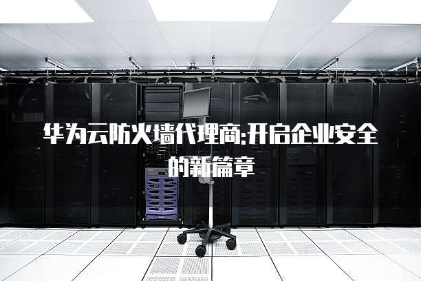 华为云防火墙代理商:开启企业安全的新篇章