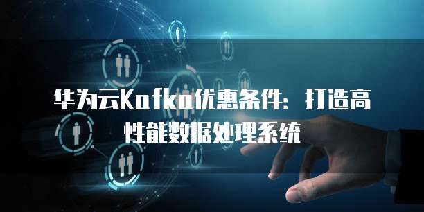 华为云Kafka优惠条件：打造高性能数据处理系统