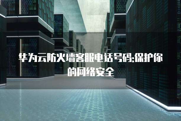 华为云防火墙客服电话号码:保护你的网络安全