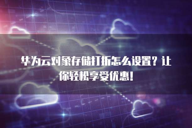 华为云对象存储打折怎么设置?让你轻松享受优惠!