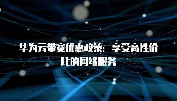 华为云带宽优惠政策:享受高性价比的网络服务
