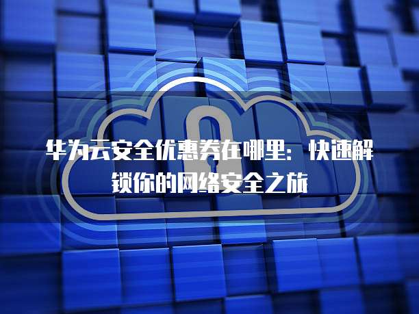 华为云安全优惠券在哪里:快速解锁你的网络安全之旅
