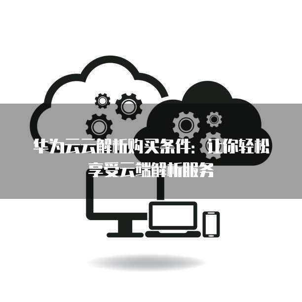华为云云解析购买条件:让你轻松享受云端解析服务