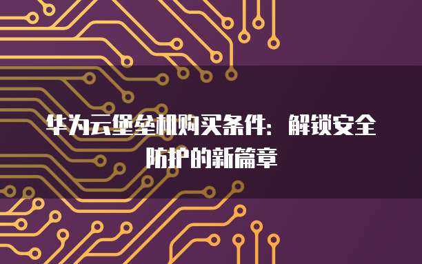 华为云堡垒机购买条件:解锁安全防护的新篇章