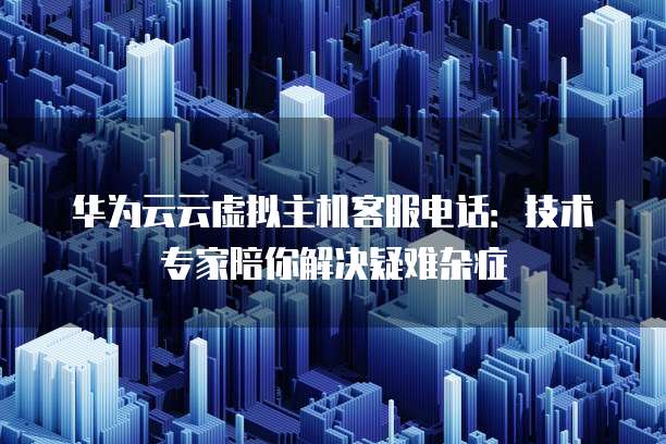 华为云云虚拟主机客服电话:技术专家陪你解决疑难杂症
