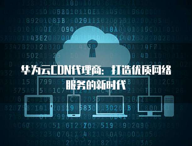 华为云CDN代理商：打造优质网络服务的新时代