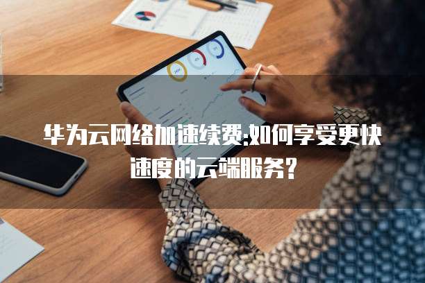 华为云网络加速续费:如何享受更快速度的云端服务?