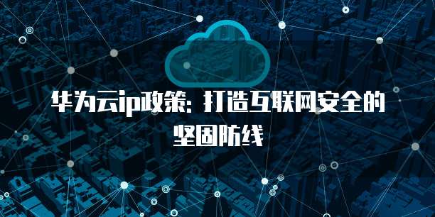 华为云ip政策: 打造互联网安全的坚固防线