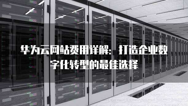 华为云网站费用详解:打造企业数字化转型的最佳选择