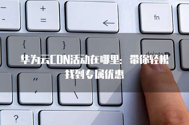 华为云CDN活动在哪里:带你轻松找到专属优惠
