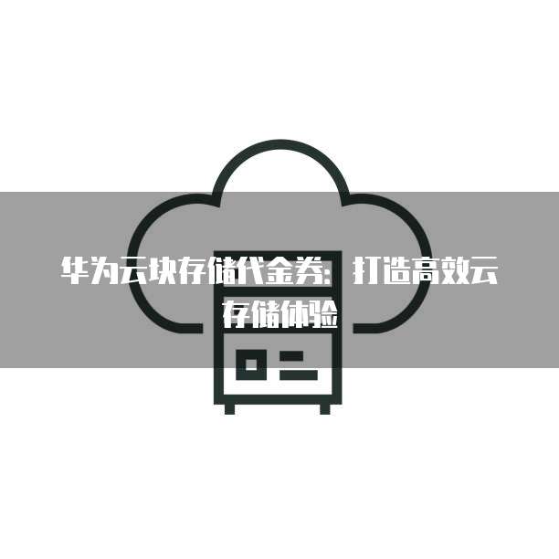 华为云块存储代金券：打造高效云存储体验