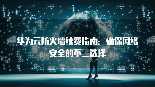 华为云防火墙续费指南:确保网络安全的不二选择