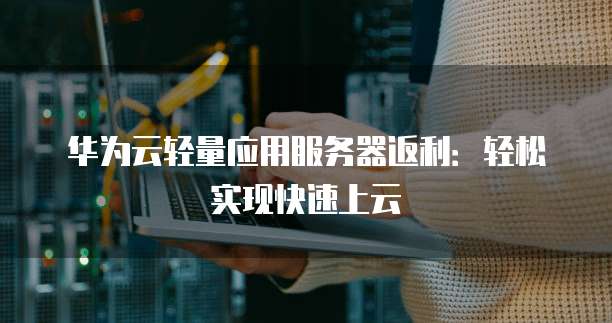 华为云轻量应用服务器返利:轻松实现快速上云
