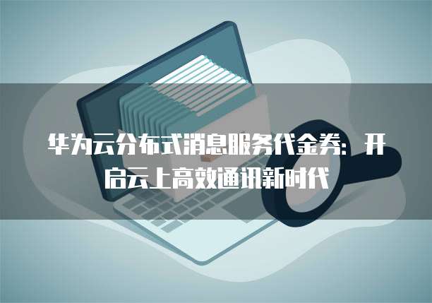 华为云分布式消息服务代金券:开启云上高效通讯新时代