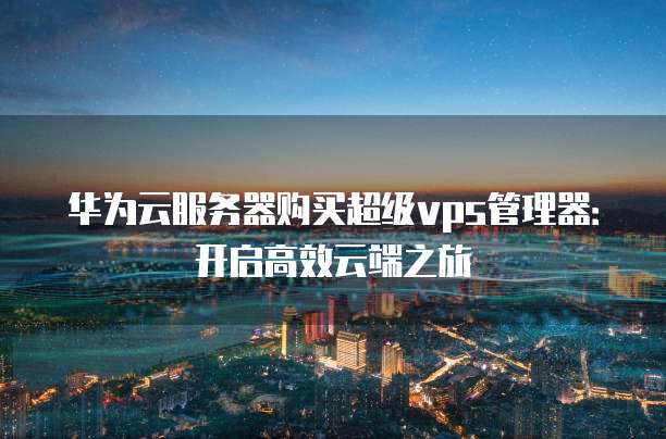 华为云服务器购买超级vps管理器:开启高效云端之旅