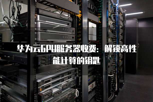 华为云GPU服务器收费:解锁高性能计算的钥匙