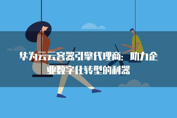 华为云云容器引擎代理商:助力企业数字化转型的利器