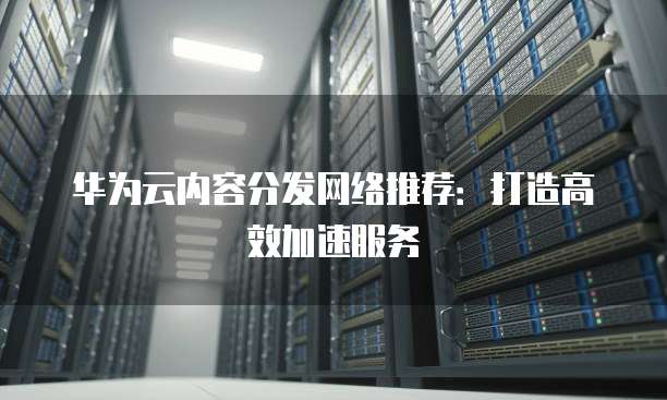 华为云内容分发网络推荐:打造高效加速服务
