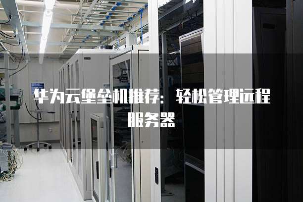 华为云堡垒机推荐:轻松管理远程服务器