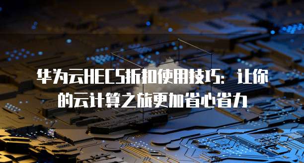 华为云HECS折扣使用技巧:让你的云计算之旅更加省心省力