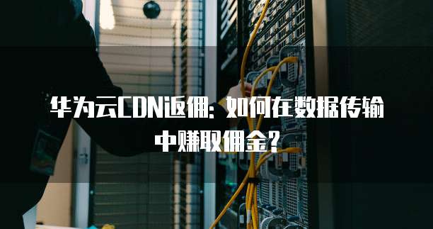 华为云CDN返佣: 如何在数据传输中赚取佣金?