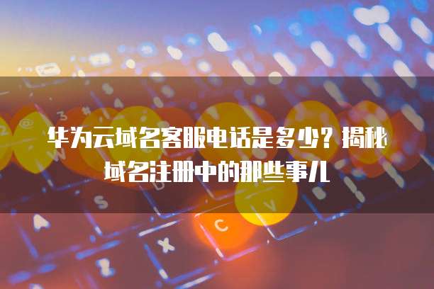 华为云域名客服电话是多少?揭秘域名注册中的那些事儿