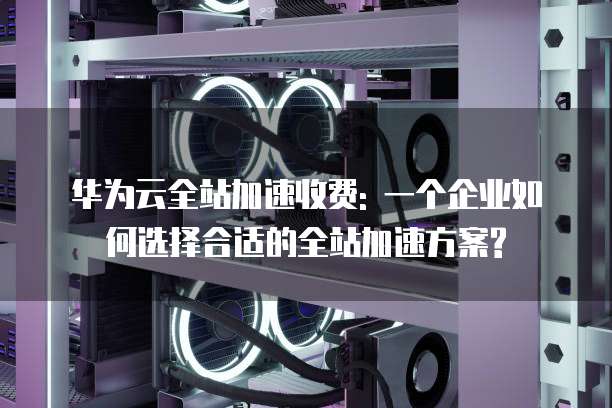 华为云全站加速收费: 一个企业如何选择合适的全站加速方案?