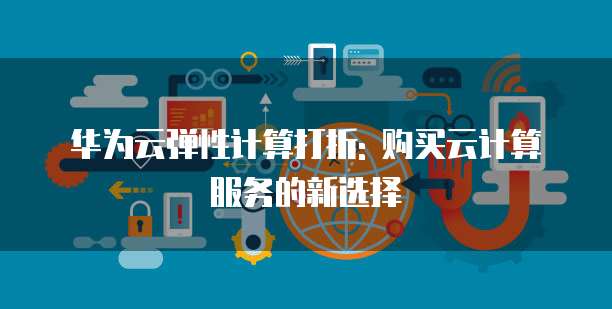 华为云弹性计算打折: 购买云计算服务的新选择
