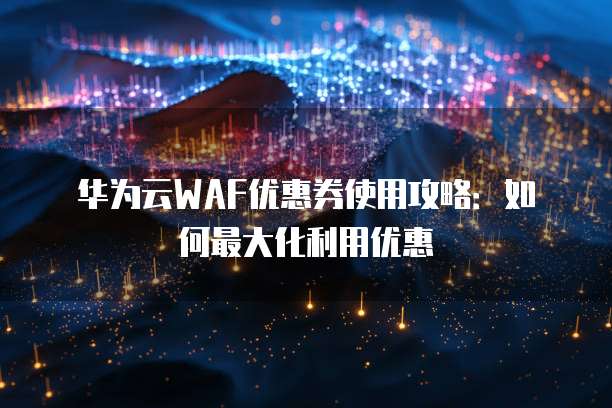 华为云WAF优惠券使用攻略:如何最大化利用优惠