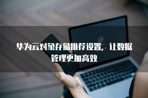 华为云对象存储推荐设置,让数据管理更加高效