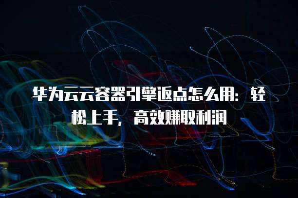 华为云云容器引擎返点怎么用：轻松上手，高效赚取利润