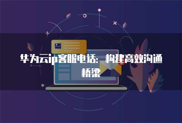 华为云ip客服电话:构建高效沟通桥梁