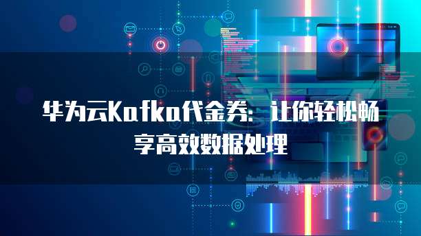 华为云Kafka代金券：让你轻松畅享高效数据处理