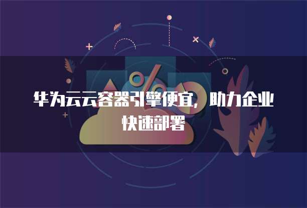 华为云云容器引擎便宜，助力企业快速部署