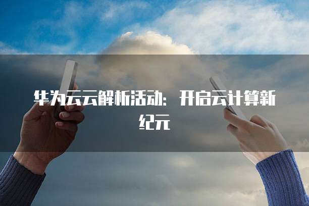 华为云云解析活动:开启云计算新纪元