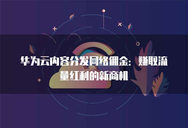 华为云内容分发网络佣金:赚取流量红利的新商机