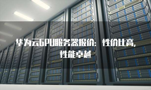 华为云GPU服务器报价:性价比高,性能卓越