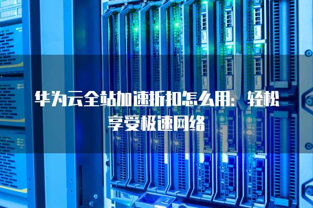 华为云全站加速折扣怎么用：轻松享受极速网络