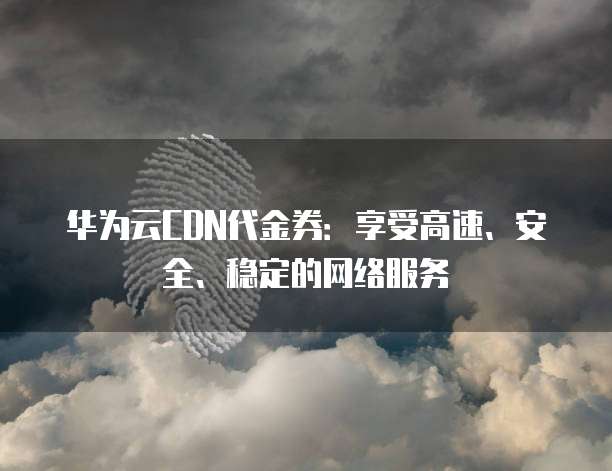 华为云CDN代金券:享受高速、安全、稳定的网络服务