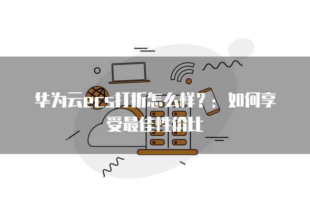 华为云ecs打折怎么样?:如何享受最佳性价比