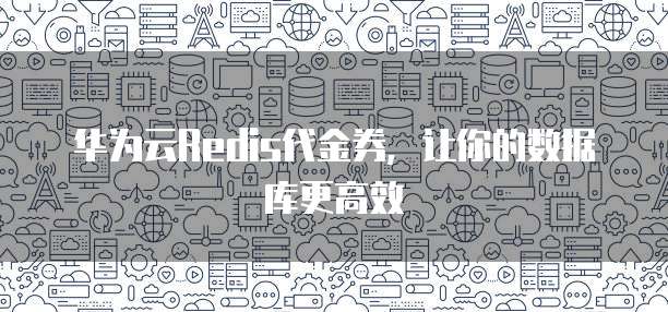 华为云Redis代金券,让你的数据库更高效