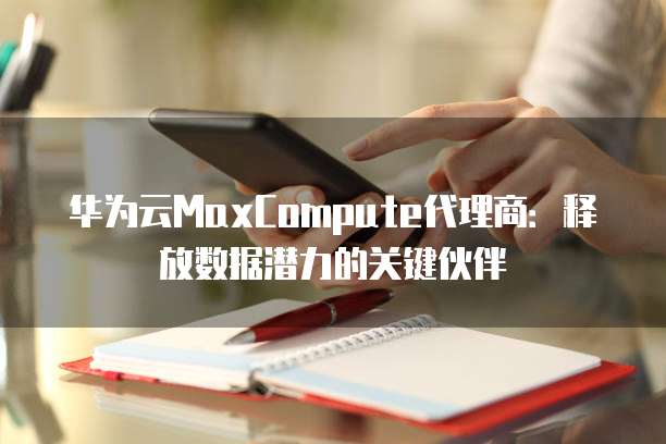华为云MaxCompute代理商:释放数据潜力的关键伙伴