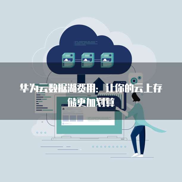 华为云数据湖费用:让你的云上存储更加划算