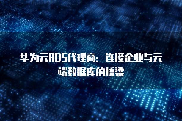 华为云RDS代理商:连接企业与云端数据库的桥梁